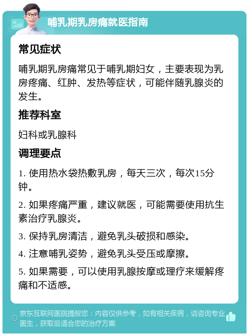 哺乳期乳房痛就医指南 常见症状 哺乳期乳房痛常见于哺乳期妇女，主要表现为乳房疼痛、红肿、发热等症状，可能伴随乳腺炎的发生。 推荐科室 妇科或乳腺科 调理要点 1. 使用热水袋热敷乳房，每天三次，每次15分钟。 2. 如果疼痛严重，建议就医，可能需要使用抗生素治疗乳腺炎。 3. 保持乳房清洁，避免乳头破损和感染。 4. 注意哺乳姿势，避免乳头受压或摩擦。 5. 如果需要，可以使用乳腺按摩或理疗来缓解疼痛和不适感。