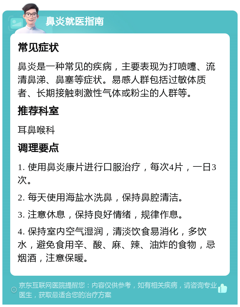 鼻炎就医指南 常见症状 鼻炎是一种常见的疾病，主要表现为打喷嚏、流清鼻涕、鼻塞等症状。易感人群包括过敏体质者、长期接触刺激性气体或粉尘的人群等。 推荐科室 耳鼻喉科 调理要点 1. 使用鼻炎康片进行口服治疗，每次4片，一日3次。 2. 每天使用海盐水洗鼻，保持鼻腔清洁。 3. 注意休息，保持良好情绪，规律作息。 4. 保持室内空气湿润，清淡饮食易消化，多饮水，避免食用辛、酸、麻、辣、油炸的食物，忌烟酒，注意保暖。