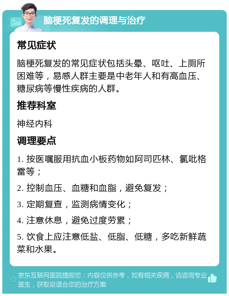 脑梗死复发的调理与治疗 常见症状 脑梗死复发的常见症状包括头晕、呕吐、上厕所困难等，易感人群主要是中老年人和有高血压、糖尿病等慢性疾病的人群。 推荐科室 神经内科 调理要点 1. 按医嘱服用抗血小板药物如阿司匹林、氯吡格雷等； 2. 控制血压、血糖和血脂，避免复发； 3. 定期复查，监测病情变化； 4. 注意休息，避免过度劳累； 5. 饮食上应注意低盐、低脂、低糖，多吃新鲜蔬菜和水果。