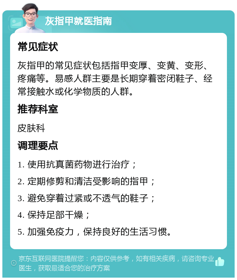 灰指甲就医指南 常见症状 灰指甲的常见症状包括指甲变厚、变黄、变形、疼痛等。易感人群主要是长期穿着密闭鞋子、经常接触水或化学物质的人群。 推荐科室 皮肤科 调理要点 1. 使用抗真菌药物进行治疗； 2. 定期修剪和清洁受影响的指甲； 3. 避免穿着过紧或不透气的鞋子； 4. 保持足部干燥； 5. 加强免疫力，保持良好的生活习惯。