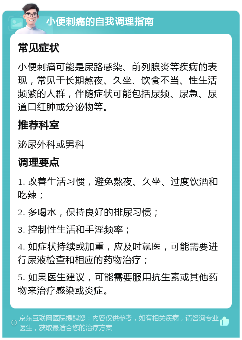 小便刺痛的自我调理指南 常见症状 小便刺痛可能是尿路感染、前列腺炎等疾病的表现，常见于长期熬夜、久坐、饮食不当、性生活频繁的人群，伴随症状可能包括尿频、尿急、尿道口红肿或分泌物等。 推荐科室 泌尿外科或男科 调理要点 1. 改善生活习惯，避免熬夜、久坐、过度饮酒和吃辣； 2. 多喝水，保持良好的排尿习惯； 3. 控制性生活和手淫频率； 4. 如症状持续或加重，应及时就医，可能需要进行尿液检查和相应的药物治疗； 5. 如果医生建议，可能需要服用抗生素或其他药物来治疗感染或炎症。