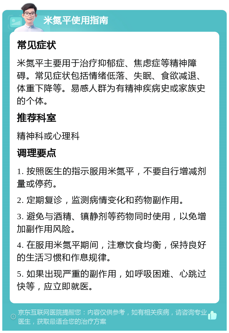 米氮平使用指南 常见症状 米氮平主要用于治疗抑郁症、焦虑症等精神障碍。常见症状包括情绪低落、失眠、食欲减退、体重下降等。易感人群为有精神疾病史或家族史的个体。 推荐科室 精神科或心理科 调理要点 1. 按照医生的指示服用米氮平，不要自行增减剂量或停药。 2. 定期复诊，监测病情变化和药物副作用。 3. 避免与酒精、镇静剂等药物同时使用，以免增加副作用风险。 4. 在服用米氮平期间，注意饮食均衡，保持良好的生活习惯和作息规律。 5. 如果出现严重的副作用，如呼吸困难、心跳过快等，应立即就医。