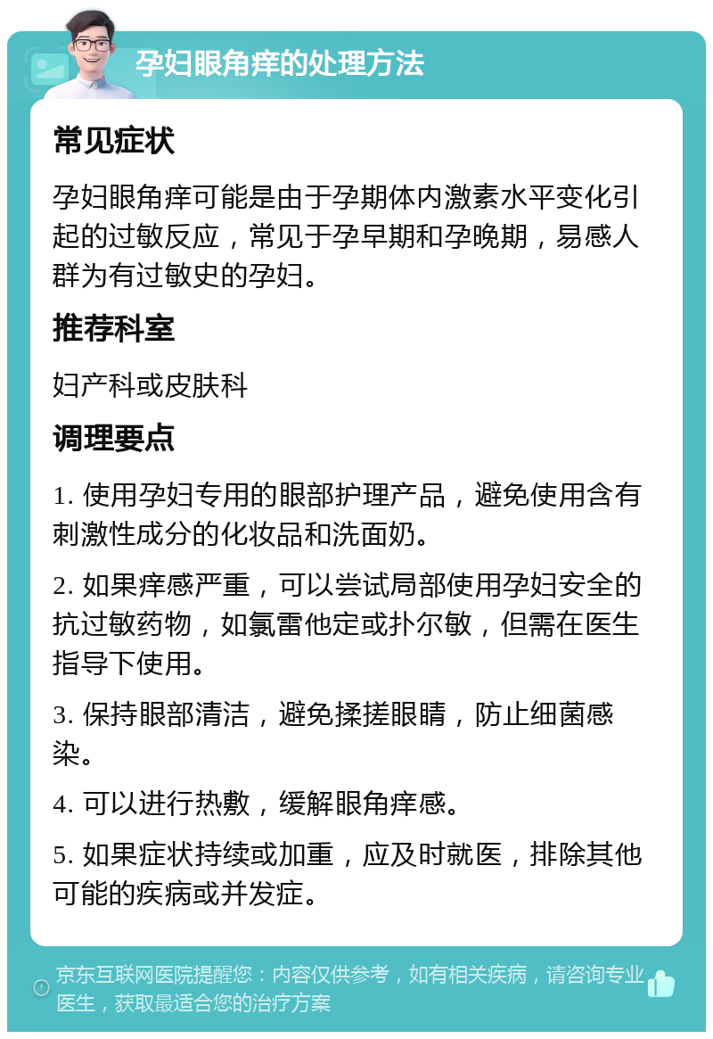 孕妇眼角痒的处理方法 常见症状 孕妇眼角痒可能是由于孕期体内激素水平变化引起的过敏反应，常见于孕早期和孕晚期，易感人群为有过敏史的孕妇。 推荐科室 妇产科或皮肤科 调理要点 1. 使用孕妇专用的眼部护理产品，避免使用含有刺激性成分的化妆品和洗面奶。 2. 如果痒感严重，可以尝试局部使用孕妇安全的抗过敏药物，如氯雷他定或扑尔敏，但需在医生指导下使用。 3. 保持眼部清洁，避免揉搓眼睛，防止细菌感染。 4. 可以进行热敷，缓解眼角痒感。 5. 如果症状持续或加重，应及时就医，排除其他可能的疾病或并发症。