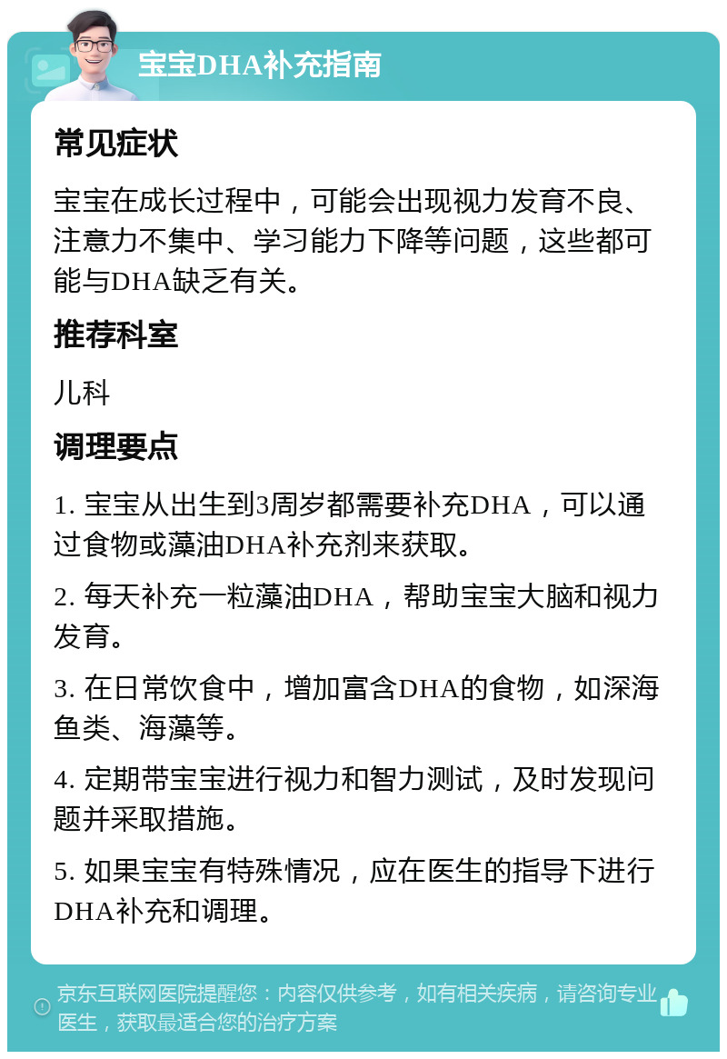 宝宝DHA补充指南 常见症状 宝宝在成长过程中，可能会出现视力发育不良、注意力不集中、学习能力下降等问题，这些都可能与DHA缺乏有关。 推荐科室 儿科 调理要点 1. 宝宝从出生到3周岁都需要补充DHA，可以通过食物或藻油DHA补充剂来获取。 2. 每天补充一粒藻油DHA，帮助宝宝大脑和视力发育。 3. 在日常饮食中，增加富含DHA的食物，如深海鱼类、海藻等。 4. 定期带宝宝进行视力和智力测试，及时发现问题并采取措施。 5. 如果宝宝有特殊情况，应在医生的指导下进行DHA补充和调理。