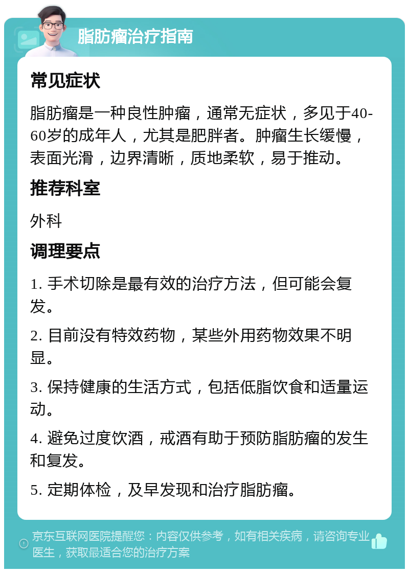 脂肪瘤治疗指南 常见症状 脂肪瘤是一种良性肿瘤，通常无症状，多见于40-60岁的成年人，尤其是肥胖者。肿瘤生长缓慢，表面光滑，边界清晰，质地柔软，易于推动。 推荐科室 外科 调理要点 1. 手术切除是最有效的治疗方法，但可能会复发。 2. 目前没有特效药物，某些外用药物效果不明显。 3. 保持健康的生活方式，包括低脂饮食和适量运动。 4. 避免过度饮酒，戒酒有助于预防脂肪瘤的发生和复发。 5. 定期体检，及早发现和治疗脂肪瘤。