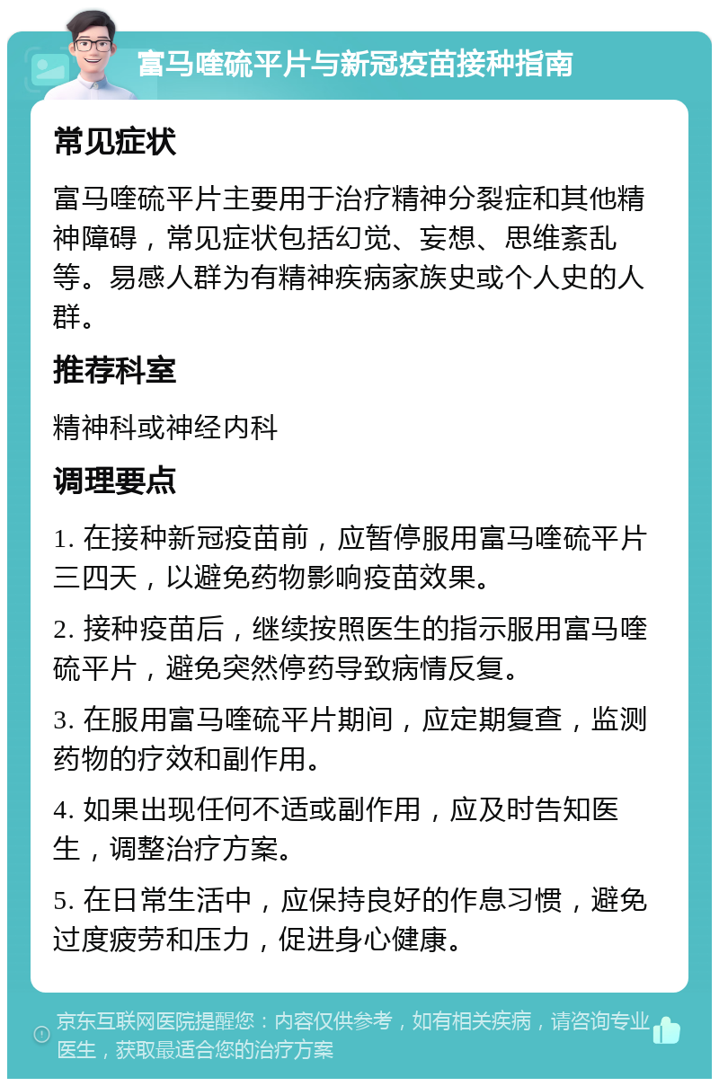 富马喹硫平片与新冠疫苗接种指南 常见症状 富马喹硫平片主要用于治疗精神分裂症和其他精神障碍，常见症状包括幻觉、妄想、思维紊乱等。易感人群为有精神疾病家族史或个人史的人群。 推荐科室 精神科或神经内科 调理要点 1. 在接种新冠疫苗前，应暂停服用富马喹硫平片三四天，以避免药物影响疫苗效果。 2. 接种疫苗后，继续按照医生的指示服用富马喹硫平片，避免突然停药导致病情反复。 3. 在服用富马喹硫平片期间，应定期复查，监测药物的疗效和副作用。 4. 如果出现任何不适或副作用，应及时告知医生，调整治疗方案。 5. 在日常生活中，应保持良好的作息习惯，避免过度疲劳和压力，促进身心健康。