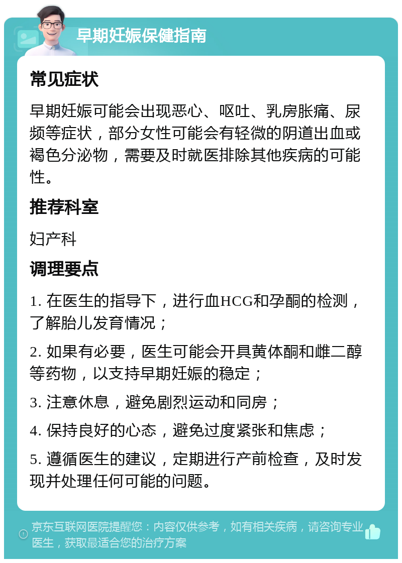 早期妊娠保健指南 常见症状 早期妊娠可能会出现恶心、呕吐、乳房胀痛、尿频等症状，部分女性可能会有轻微的阴道出血或褐色分泌物，需要及时就医排除其他疾病的可能性。 推荐科室 妇产科 调理要点 1. 在医生的指导下，进行血HCG和孕酮的检测，了解胎儿发育情况； 2. 如果有必要，医生可能会开具黄体酮和雌二醇等药物，以支持早期妊娠的稳定； 3. 注意休息，避免剧烈运动和同房； 4. 保持良好的心态，避免过度紧张和焦虑； 5. 遵循医生的建议，定期进行产前检查，及时发现并处理任何可能的问题。