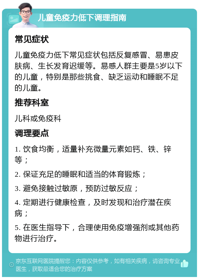 儿童免疫力低下调理指南 常见症状 儿童免疫力低下常见症状包括反复感冒、易患皮肤病、生长发育迟缓等。易感人群主要是5岁以下的儿童，特别是那些挑食、缺乏运动和睡眠不足的儿童。 推荐科室 儿科或免疫科 调理要点 1. 饮食均衡，适量补充微量元素如钙、铁、锌等； 2. 保证充足的睡眠和适当的体育锻炼； 3. 避免接触过敏原，预防过敏反应； 4. 定期进行健康检查，及时发现和治疗潜在疾病； 5. 在医生指导下，合理使用免疫增强剂或其他药物进行治疗。