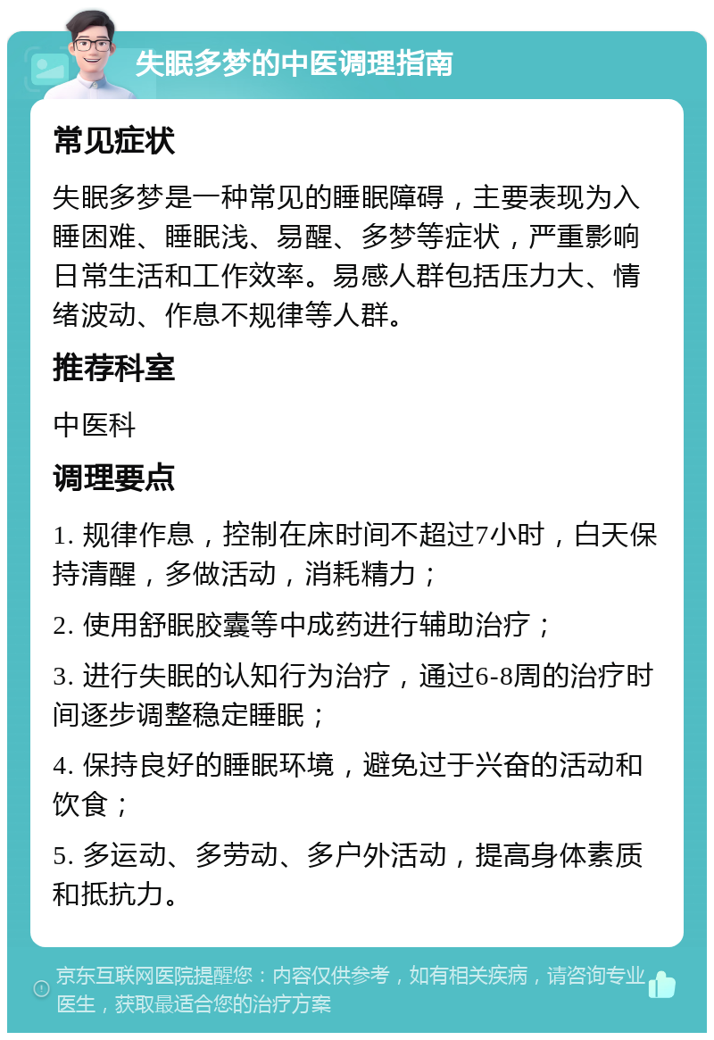 失眠多梦的中医调理指南 常见症状 失眠多梦是一种常见的睡眠障碍，主要表现为入睡困难、睡眠浅、易醒、多梦等症状，严重影响日常生活和工作效率。易感人群包括压力大、情绪波动、作息不规律等人群。 推荐科室 中医科 调理要点 1. 规律作息，控制在床时间不超过7小时，白天保持清醒，多做活动，消耗精力； 2. 使用舒眠胶囊等中成药进行辅助治疗； 3. 进行失眠的认知行为治疗，通过6-8周的治疗时间逐步调整稳定睡眠； 4. 保持良好的睡眠环境，避免过于兴奋的活动和饮食； 5. 多运动、多劳动、多户外活动，提高身体素质和抵抗力。