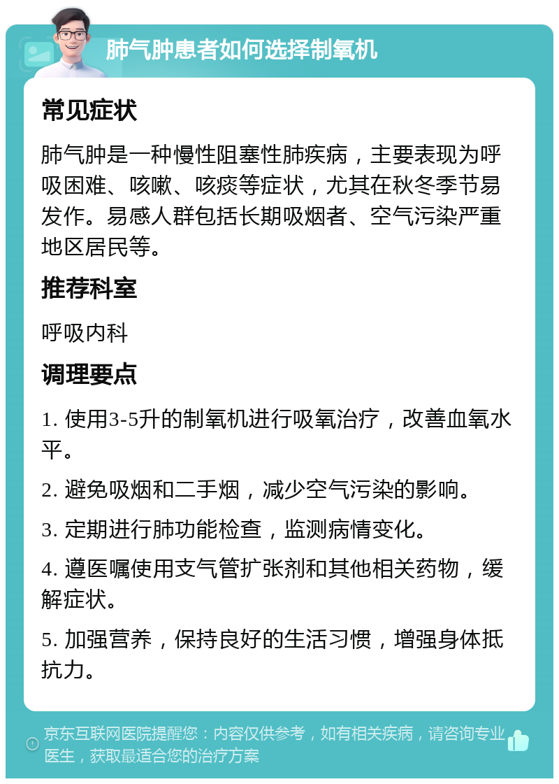 肺气肿患者如何选择制氧机 常见症状 肺气肿是一种慢性阻塞性肺疾病，主要表现为呼吸困难、咳嗽、咳痰等症状，尤其在秋冬季节易发作。易感人群包括长期吸烟者、空气污染严重地区居民等。 推荐科室 呼吸内科 调理要点 1. 使用3-5升的制氧机进行吸氧治疗，改善血氧水平。 2. 避免吸烟和二手烟，减少空气污染的影响。 3. 定期进行肺功能检查，监测病情变化。 4. 遵医嘱使用支气管扩张剂和其他相关药物，缓解症状。 5. 加强营养，保持良好的生活习惯，增强身体抵抗力。