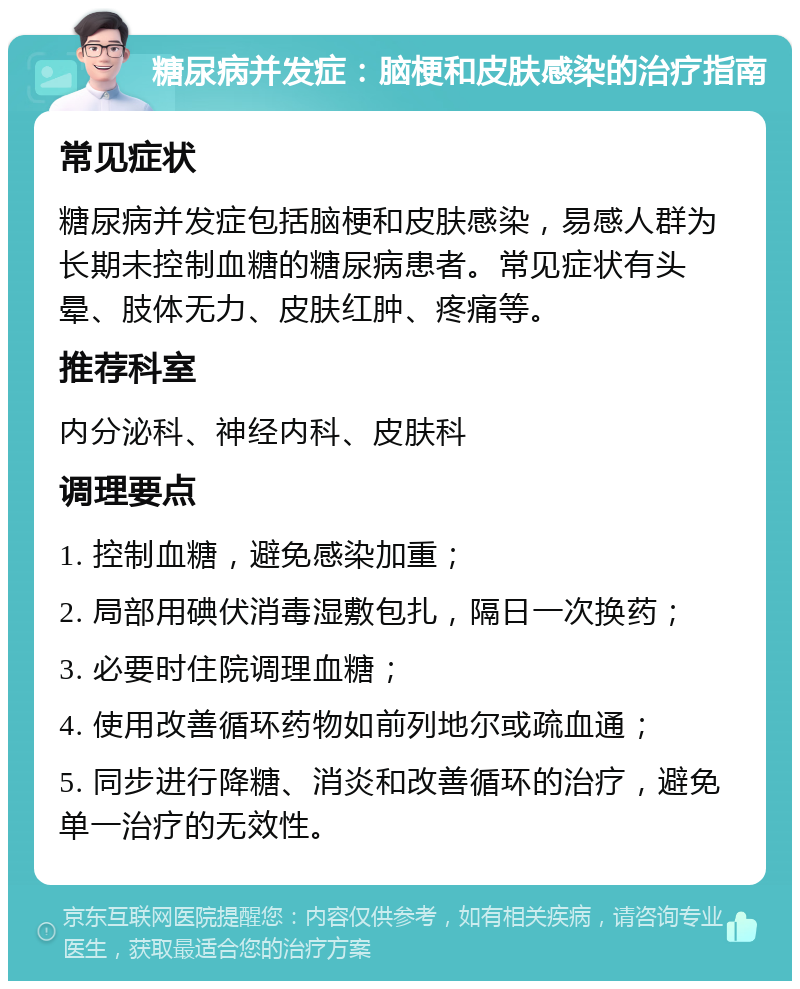 糖尿病并发症：脑梗和皮肤感染的治疗指南 常见症状 糖尿病并发症包括脑梗和皮肤感染，易感人群为长期未控制血糖的糖尿病患者。常见症状有头晕、肢体无力、皮肤红肿、疼痛等。 推荐科室 内分泌科、神经内科、皮肤科 调理要点 1. 控制血糖，避免感染加重； 2. 局部用碘伏消毒湿敷包扎，隔日一次换药； 3. 必要时住院调理血糖； 4. 使用改善循环药物如前列地尔或疏血通； 5. 同步进行降糖、消炎和改善循环的治疗，避免单一治疗的无效性。