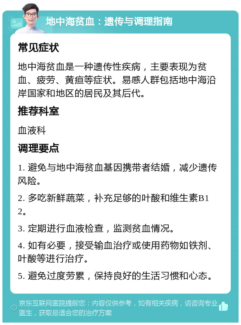 地中海贫血：遗传与调理指南 常见症状 地中海贫血是一种遗传性疾病，主要表现为贫血、疲劳、黄疸等症状。易感人群包括地中海沿岸国家和地区的居民及其后代。 推荐科室 血液科 调理要点 1. 避免与地中海贫血基因携带者结婚，减少遗传风险。 2. 多吃新鲜蔬菜，补充足够的叶酸和维生素B12。 3. 定期进行血液检查，监测贫血情况。 4. 如有必要，接受输血治疗或使用药物如铁剂、叶酸等进行治疗。 5. 避免过度劳累，保持良好的生活习惯和心态。