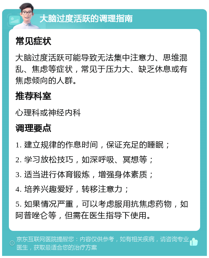 大脑过度活跃的调理指南 常见症状 大脑过度活跃可能导致无法集中注意力、思维混乱、焦虑等症状，常见于压力大、缺乏休息或有焦虑倾向的人群。 推荐科室 心理科或神经内科 调理要点 1. 建立规律的作息时间，保证充足的睡眠； 2. 学习放松技巧，如深呼吸、冥想等； 3. 适当进行体育锻炼，增强身体素质； 4. 培养兴趣爱好，转移注意力； 5. 如果情况严重，可以考虑服用抗焦虑药物，如阿普唑仑等，但需在医生指导下使用。