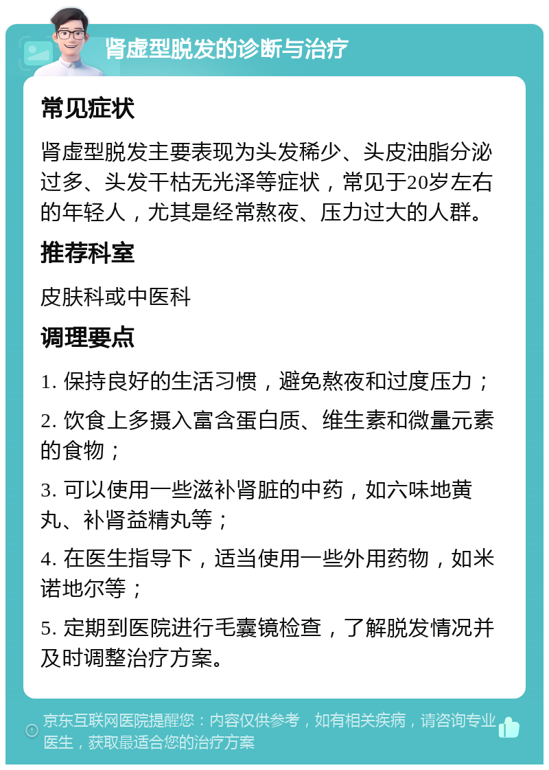 肾虚型脱发的诊断与治疗 常见症状 肾虚型脱发主要表现为头发稀少、头皮油脂分泌过多、头发干枯无光泽等症状，常见于20岁左右的年轻人，尤其是经常熬夜、压力过大的人群。 推荐科室 皮肤科或中医科 调理要点 1. 保持良好的生活习惯，避免熬夜和过度压力； 2. 饮食上多摄入富含蛋白质、维生素和微量元素的食物； 3. 可以使用一些滋补肾脏的中药，如六味地黄丸、补肾益精丸等； 4. 在医生指导下，适当使用一些外用药物，如米诺地尔等； 5. 定期到医院进行毛囊镜检查，了解脱发情况并及时调整治疗方案。