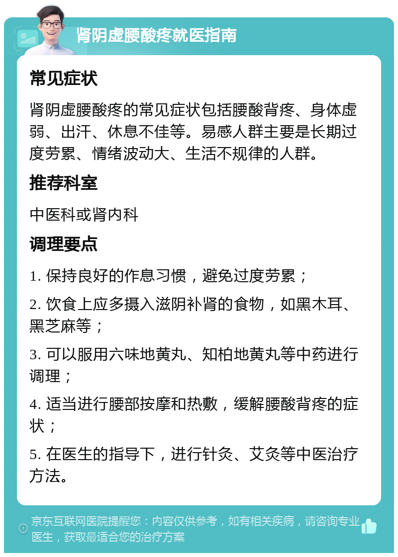 肾阴虚腰酸疼就医指南 常见症状 肾阴虚腰酸疼的常见症状包括腰酸背疼、身体虚弱、出汗、休息不佳等。易感人群主要是长期过度劳累、情绪波动大、生活不规律的人群。 推荐科室 中医科或肾内科 调理要点 1. 保持良好的作息习惯，避免过度劳累； 2. 饮食上应多摄入滋阴补肾的食物，如黑木耳、黑芝麻等； 3. 可以服用六味地黄丸、知柏地黄丸等中药进行调理； 4. 适当进行腰部按摩和热敷，缓解腰酸背疼的症状； 5. 在医生的指导下，进行针灸、艾灸等中医治疗方法。