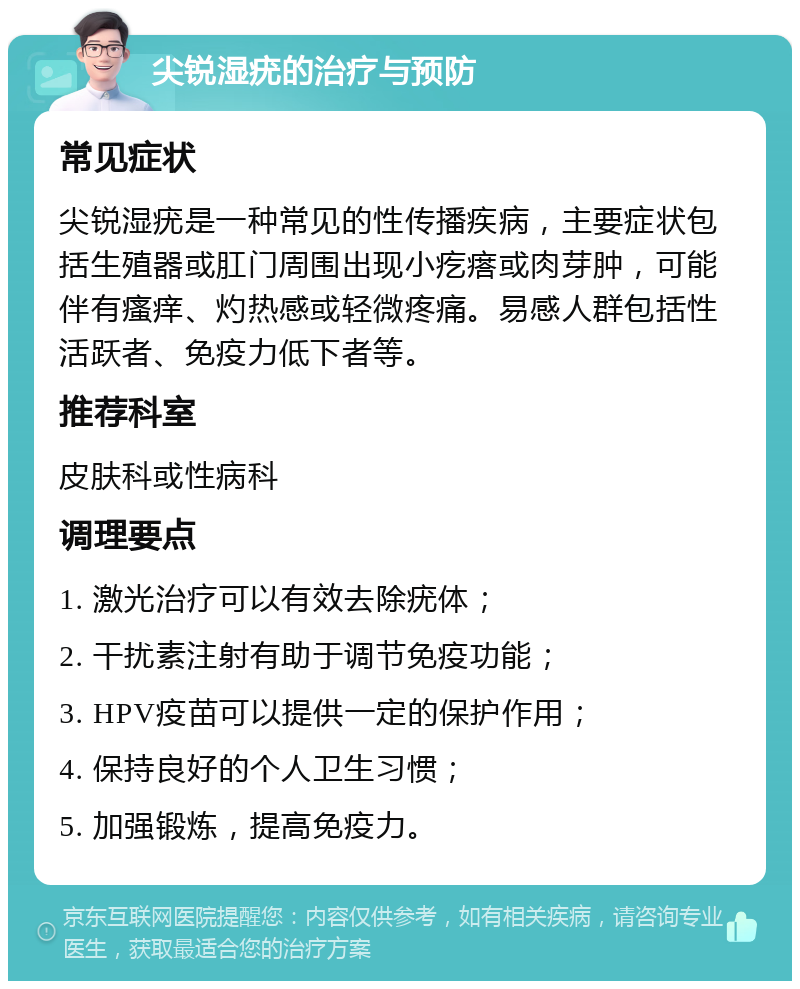 尖锐湿疣的治疗与预防 常见症状 尖锐湿疣是一种常见的性传播疾病，主要症状包括生殖器或肛门周围出现小疙瘩或肉芽肿，可能伴有瘙痒、灼热感或轻微疼痛。易感人群包括性活跃者、免疫力低下者等。 推荐科室 皮肤科或性病科 调理要点 1. 激光治疗可以有效去除疣体； 2. 干扰素注射有助于调节免疫功能； 3. HPV疫苗可以提供一定的保护作用； 4. 保持良好的个人卫生习惯； 5. 加强锻炼，提高免疫力。