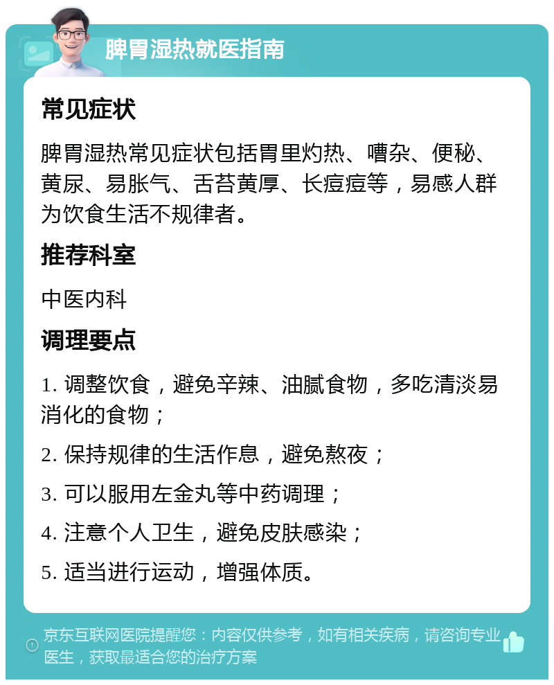 脾胃湿热就医指南 常见症状 脾胃湿热常见症状包括胃里灼热、嘈杂、便秘、黄尿、易胀气、舌苔黄厚、长痘痘等，易感人群为饮食生活不规律者。 推荐科室 中医内科 调理要点 1. 调整饮食，避免辛辣、油腻食物，多吃清淡易消化的食物； 2. 保持规律的生活作息，避免熬夜； 3. 可以服用左金丸等中药调理； 4. 注意个人卫生，避免皮肤感染； 5. 适当进行运动，增强体质。