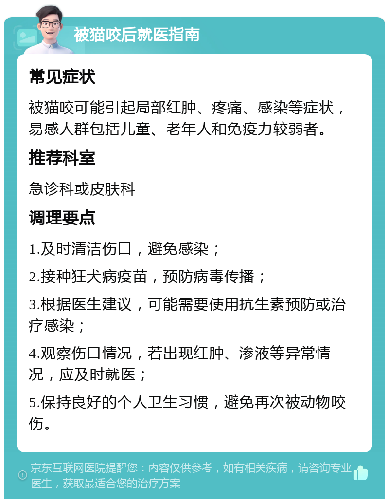 被猫咬后就医指南 常见症状 被猫咬可能引起局部红肿、疼痛、感染等症状，易感人群包括儿童、老年人和免疫力较弱者。 推荐科室 急诊科或皮肤科 调理要点 1.及时清洁伤口，避免感染； 2.接种狂犬病疫苗，预防病毒传播； 3.根据医生建议，可能需要使用抗生素预防或治疗感染； 4.观察伤口情况，若出现红肿、渗液等异常情况，应及时就医； 5.保持良好的个人卫生习惯，避免再次被动物咬伤。