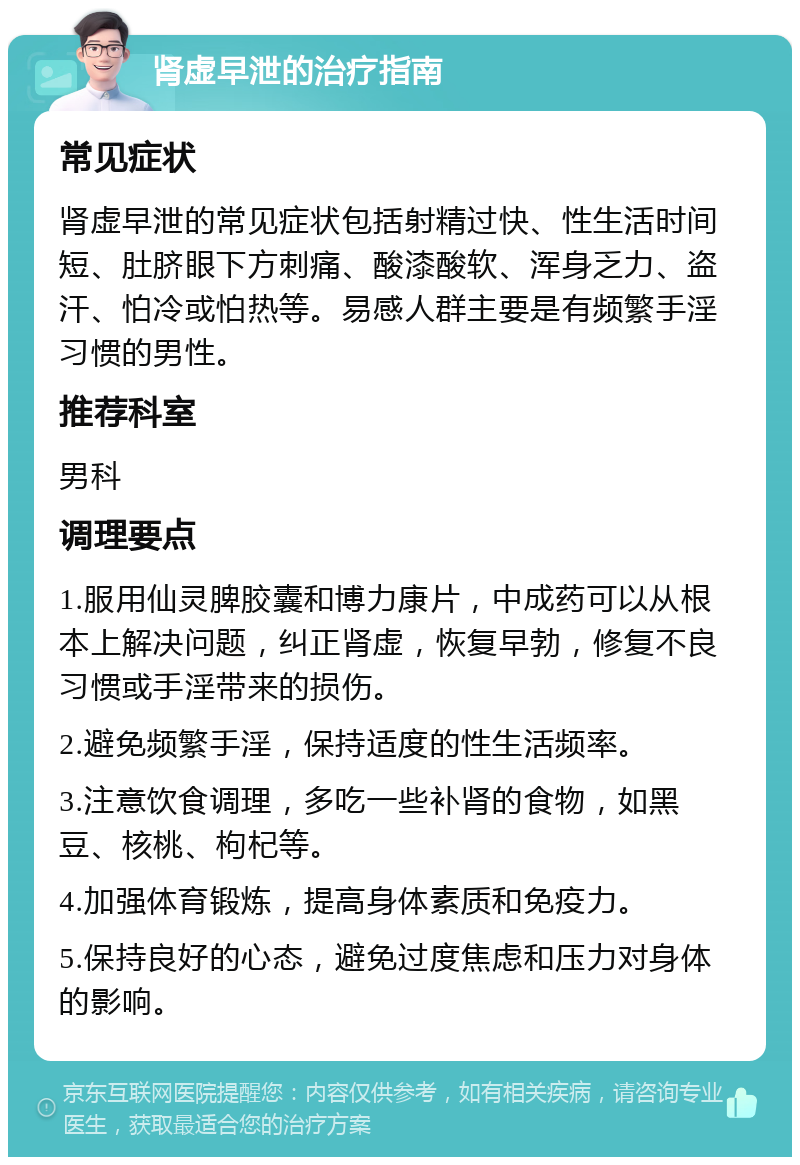 肾虚早泄的治疗指南 常见症状 肾虚早泄的常见症状包括射精过快、性生活时间短、肚脐眼下方刺痛、酸漆酸软、浑身乏力、盗汗、怕冷或怕热等。易感人群主要是有频繁手淫习惯的男性。 推荐科室 男科 调理要点 1.服用仙灵脾胶囊和博力康片，中成药可以从根本上解决问题，纠正肾虚，恢复早勃，修复不良习惯或手淫带来的损伤。 2.避免频繁手淫，保持适度的性生活频率。 3.注意饮食调理，多吃一些补肾的食物，如黑豆、核桃、枸杞等。 4.加强体育锻炼，提高身体素质和免疫力。 5.保持良好的心态，避免过度焦虑和压力对身体的影响。