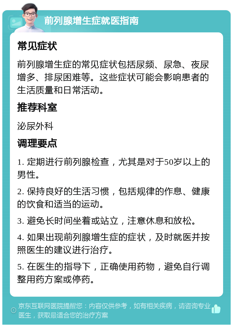 前列腺增生症就医指南 常见症状 前列腺增生症的常见症状包括尿频、尿急、夜尿增多、排尿困难等。这些症状可能会影响患者的生活质量和日常活动。 推荐科室 泌尿外科 调理要点 1. 定期进行前列腺检查，尤其是对于50岁以上的男性。 2. 保持良好的生活习惯，包括规律的作息、健康的饮食和适当的运动。 3. 避免长时间坐着或站立，注意休息和放松。 4. 如果出现前列腺增生症的症状，及时就医并按照医生的建议进行治疗。 5. 在医生的指导下，正确使用药物，避免自行调整用药方案或停药。