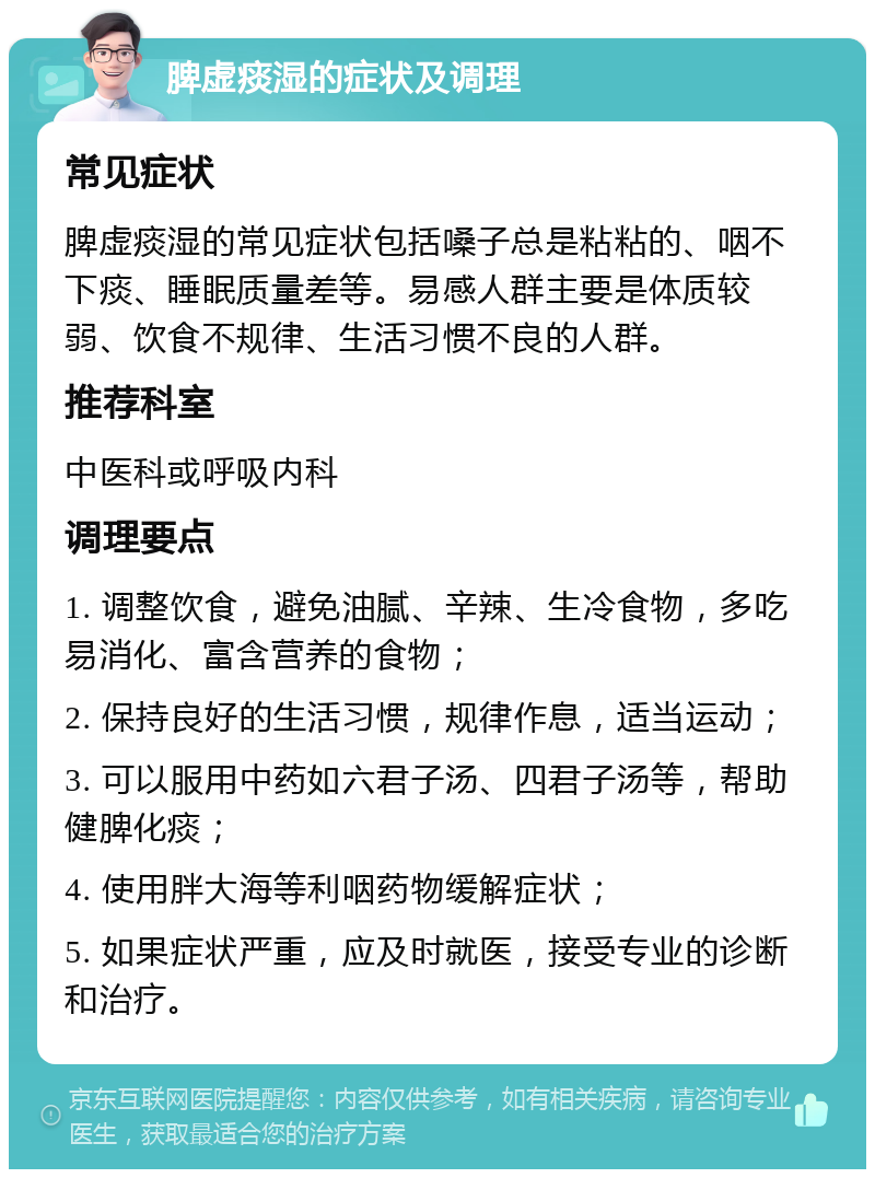 脾虚痰湿的症状及调理 常见症状 脾虚痰湿的常见症状包括嗓子总是粘粘的、咽不下痰、睡眠质量差等。易感人群主要是体质较弱、饮食不规律、生活习惯不良的人群。 推荐科室 中医科或呼吸内科 调理要点 1. 调整饮食，避免油腻、辛辣、生冷食物，多吃易消化、富含营养的食物； 2. 保持良好的生活习惯，规律作息，适当运动； 3. 可以服用中药如六君子汤、四君子汤等，帮助健脾化痰； 4. 使用胖大海等利咽药物缓解症状； 5. 如果症状严重，应及时就医，接受专业的诊断和治疗。