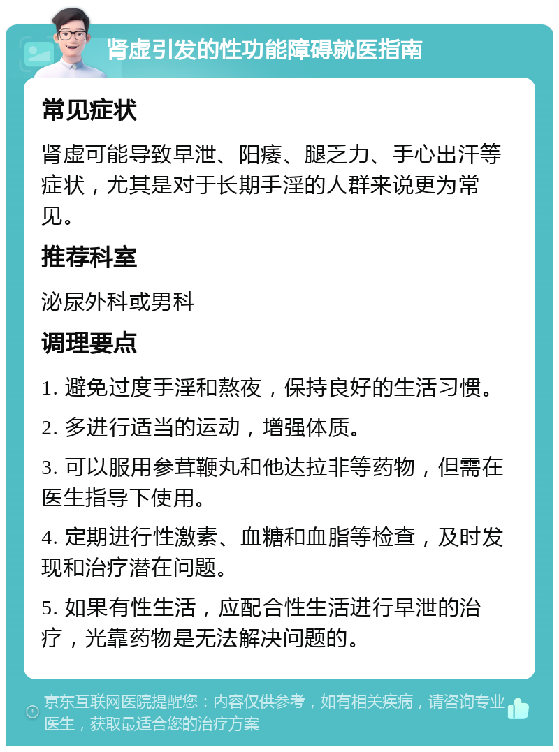 肾虚引发的性功能障碍就医指南 常见症状 肾虚可能导致早泄、阳痿、腿乏力、手心出汗等症状，尤其是对于长期手淫的人群来说更为常见。 推荐科室 泌尿外科或男科 调理要点 1. 避免过度手淫和熬夜，保持良好的生活习惯。 2. 多进行适当的运动，增强体质。 3. 可以服用参茸鞭丸和他达拉非等药物，但需在医生指导下使用。 4. 定期进行性激素、血糖和血脂等检查，及时发现和治疗潜在问题。 5. 如果有性生活，应配合性生活进行早泄的治疗，光靠药物是无法解决问题的。