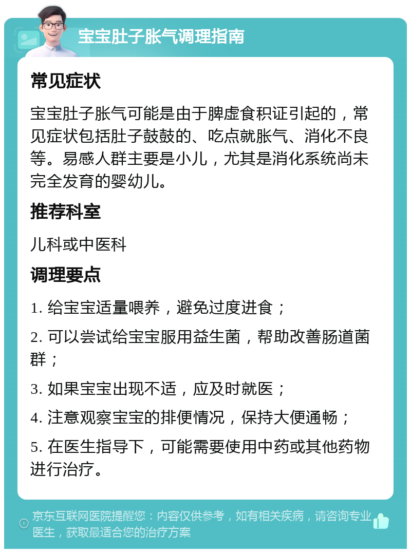 宝宝肚子胀气调理指南 常见症状 宝宝肚子胀气可能是由于脾虚食积证引起的，常见症状包括肚子鼓鼓的、吃点就胀气、消化不良等。易感人群主要是小儿，尤其是消化系统尚未完全发育的婴幼儿。 推荐科室 儿科或中医科 调理要点 1. 给宝宝适量喂养，避免过度进食； 2. 可以尝试给宝宝服用益生菌，帮助改善肠道菌群； 3. 如果宝宝出现不适，应及时就医； 4. 注意观察宝宝的排便情况，保持大便通畅； 5. 在医生指导下，可能需要使用中药或其他药物进行治疗。