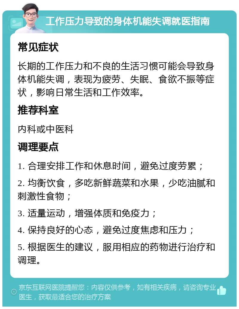 工作压力导致的身体机能失调就医指南 常见症状 长期的工作压力和不良的生活习惯可能会导致身体机能失调，表现为疲劳、失眠、食欲不振等症状，影响日常生活和工作效率。 推荐科室 内科或中医科 调理要点 1. 合理安排工作和休息时间，避免过度劳累； 2. 均衡饮食，多吃新鲜蔬菜和水果，少吃油腻和刺激性食物； 3. 适量运动，增强体质和免疫力； 4. 保持良好的心态，避免过度焦虑和压力； 5. 根据医生的建议，服用相应的药物进行治疗和调理。