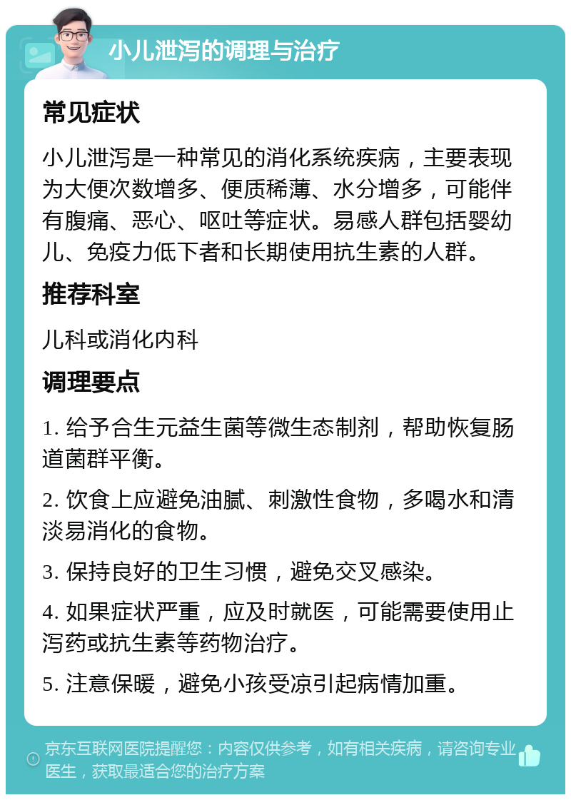 小儿泄泻的调理与治疗 常见症状 小儿泄泻是一种常见的消化系统疾病，主要表现为大便次数增多、便质稀薄、水分增多，可能伴有腹痛、恶心、呕吐等症状。易感人群包括婴幼儿、免疫力低下者和长期使用抗生素的人群。 推荐科室 儿科或消化内科 调理要点 1. 给予合生元益生菌等微生态制剂，帮助恢复肠道菌群平衡。 2. 饮食上应避免油腻、刺激性食物，多喝水和清淡易消化的食物。 3. 保持良好的卫生习惯，避免交叉感染。 4. 如果症状严重，应及时就医，可能需要使用止泻药或抗生素等药物治疗。 5. 注意保暖，避免小孩受凉引起病情加重。