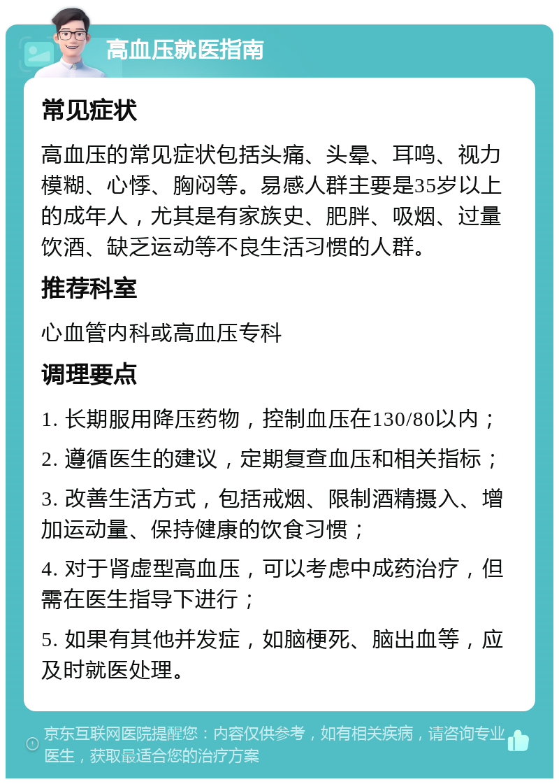 高血压就医指南 常见症状 高血压的常见症状包括头痛、头晕、耳鸣、视力模糊、心悸、胸闷等。易感人群主要是35岁以上的成年人，尤其是有家族史、肥胖、吸烟、过量饮酒、缺乏运动等不良生活习惯的人群。 推荐科室 心血管内科或高血压专科 调理要点 1. 长期服用降压药物，控制血压在130/80以内； 2. 遵循医生的建议，定期复查血压和相关指标； 3. 改善生活方式，包括戒烟、限制酒精摄入、增加运动量、保持健康的饮食习惯； 4. 对于肾虚型高血压，可以考虑中成药治疗，但需在医生指导下进行； 5. 如果有其他并发症，如脑梗死、脑出血等，应及时就医处理。