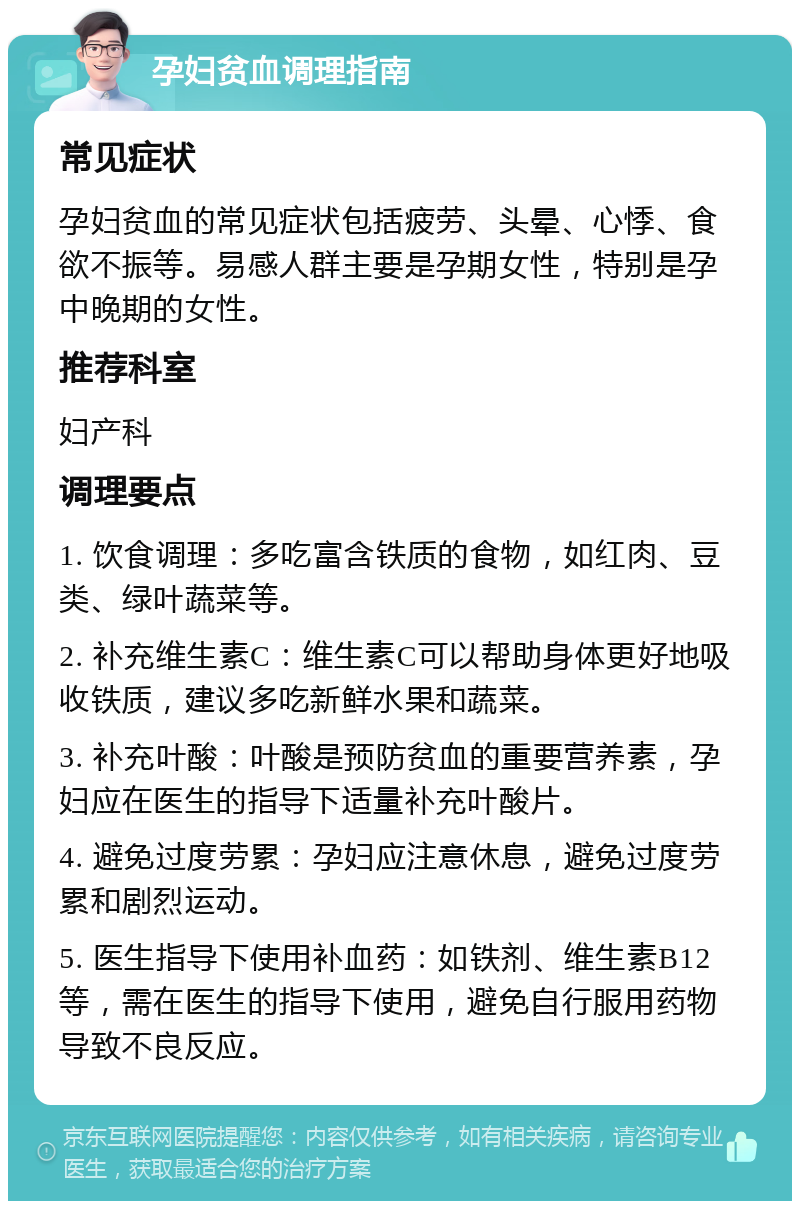 孕妇贫血调理指南 常见症状 孕妇贫血的常见症状包括疲劳、头晕、心悸、食欲不振等。易感人群主要是孕期女性，特别是孕中晚期的女性。 推荐科室 妇产科 调理要点 1. 饮食调理：多吃富含铁质的食物，如红肉、豆类、绿叶蔬菜等。 2. 补充维生素C：维生素C可以帮助身体更好地吸收铁质，建议多吃新鲜水果和蔬菜。 3. 补充叶酸：叶酸是预防贫血的重要营养素，孕妇应在医生的指导下适量补充叶酸片。 4. 避免过度劳累：孕妇应注意休息，避免过度劳累和剧烈运动。 5. 医生指导下使用补血药：如铁剂、维生素B12等，需在医生的指导下使用，避免自行服用药物导致不良反应。