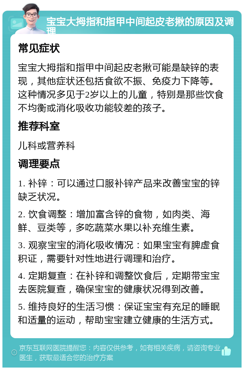 宝宝大拇指和指甲中间起皮老揪的原因及调理 常见症状 宝宝大拇指和指甲中间起皮老揪可能是缺锌的表现，其他症状还包括食欲不振、免疫力下降等。这种情况多见于2岁以上的儿童，特别是那些饮食不均衡或消化吸收功能较差的孩子。 推荐科室 儿科或营养科 调理要点 1. 补锌：可以通过口服补锌产品来改善宝宝的锌缺乏状况。 2. 饮食调整：增加富含锌的食物，如肉类、海鲜、豆类等，多吃蔬菜水果以补充维生素。 3. 观察宝宝的消化吸收情况：如果宝宝有脾虚食积证，需要针对性地进行调理和治疗。 4. 定期复查：在补锌和调整饮食后，定期带宝宝去医院复查，确保宝宝的健康状况得到改善。 5. 维持良好的生活习惯：保证宝宝有充足的睡眠和适量的运动，帮助宝宝建立健康的生活方式。