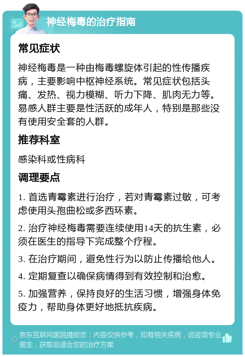 神经梅毒的治疗指南 常见症状 神经梅毒是一种由梅毒螺旋体引起的性传播疾病，主要影响中枢神经系统。常见症状包括头痛、发热、视力模糊、听力下降、肌肉无力等。易感人群主要是性活跃的成年人，特别是那些没有使用安全套的人群。 推荐科室 感染科或性病科 调理要点 1. 首选青霉素进行治疗，若对青霉素过敏，可考虑使用头孢曲松或多西环素。 2. 治疗神经梅毒需要连续使用14天的抗生素，必须在医生的指导下完成整个疗程。 3. 在治疗期间，避免性行为以防止传播给他人。 4. 定期复查以确保病情得到有效控制和治愈。 5. 加强营养，保持良好的生活习惯，增强身体免疫力，帮助身体更好地抵抗疾病。