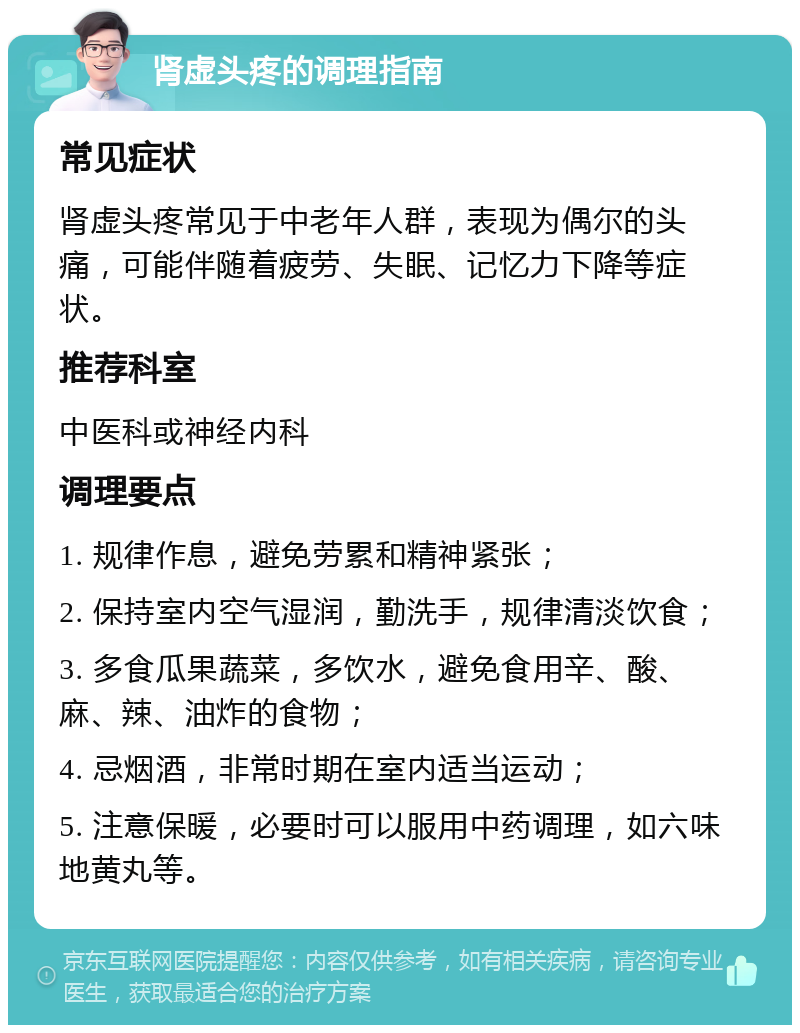 肾虚头疼的调理指南 常见症状 肾虚头疼常见于中老年人群，表现为偶尔的头痛，可能伴随着疲劳、失眠、记忆力下降等症状。 推荐科室 中医科或神经内科 调理要点 1. 规律作息，避免劳累和精神紧张； 2. 保持室内空气湿润，勤洗手，规律清淡饮食； 3. 多食瓜果蔬菜，多饮水，避免食用辛、酸、麻、辣、油炸的食物； 4. 忌烟酒，非常时期在室内适当运动； 5. 注意保暖，必要时可以服用中药调理，如六味地黄丸等。