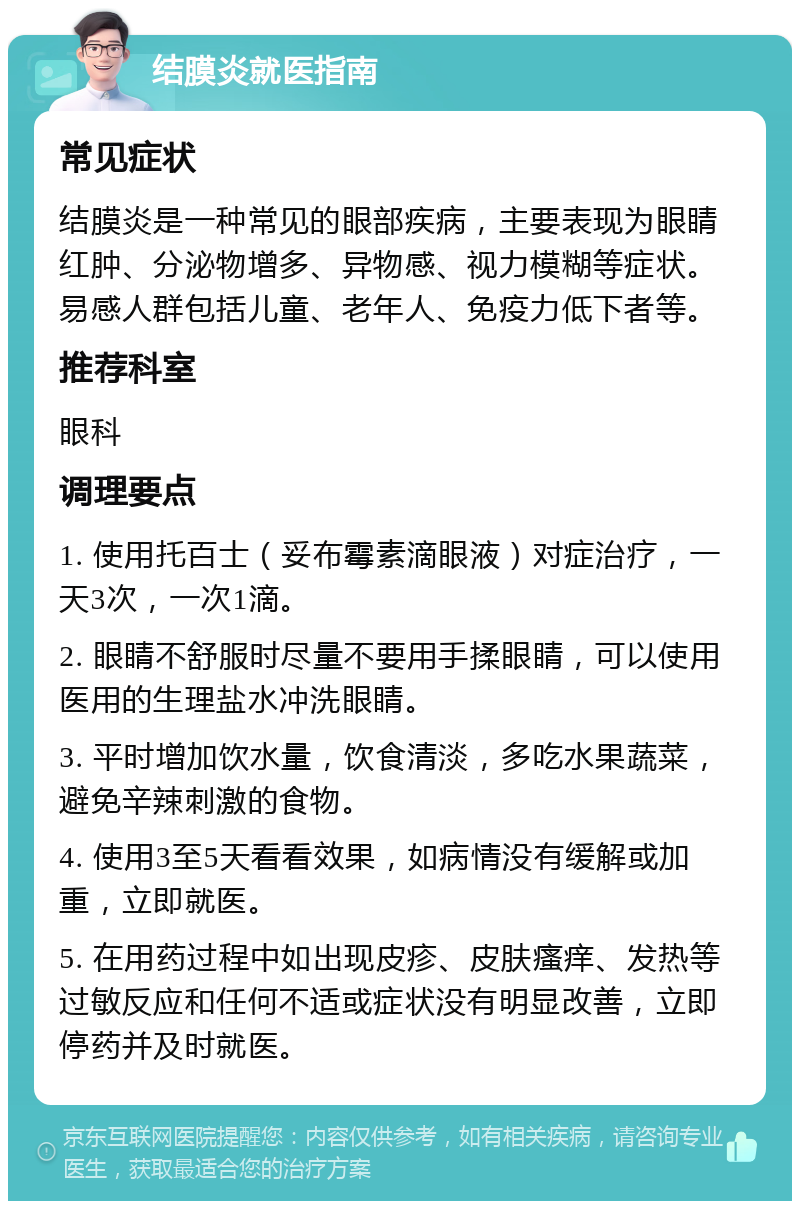 结膜炎就医指南 常见症状 结膜炎是一种常见的眼部疾病，主要表现为眼睛红肿、分泌物增多、异物感、视力模糊等症状。易感人群包括儿童、老年人、免疫力低下者等。 推荐科室 眼科 调理要点 1. 使用托百士（妥布霉素滴眼液）对症治疗，一天3次，一次1滴。 2. 眼睛不舒服时尽量不要用手揉眼睛，可以使用医用的生理盐水冲洗眼睛。 3. 平时增加饮水量，饮食清淡，多吃水果蔬菜，避免辛辣刺激的食物。 4. 使用3至5天看看效果，如病情没有缓解或加重，立即就医。 5. 在用药过程中如出现皮疹、皮肤瘙痒、发热等过敏反应和任何不适或症状没有明显改善，立即停药并及时就医。