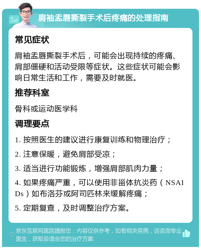 肩袖盂唇撕裂手术后疼痛的处理指南 常见症状 肩袖盂唇撕裂手术后，可能会出现持续的疼痛、肩部僵硬和活动受限等症状。这些症状可能会影响日常生活和工作，需要及时就医。 推荐科室 骨科或运动医学科 调理要点 1. 按照医生的建议进行康复训练和物理治疗； 2. 注意保暖，避免肩部受凉； 3. 适当进行功能锻炼，增强肩部肌肉力量； 4. 如果疼痛严重，可以使用非甾体抗炎药（NSAIDs）如布洛芬或阿司匹林来缓解疼痛； 5. 定期复查，及时调整治疗方案。