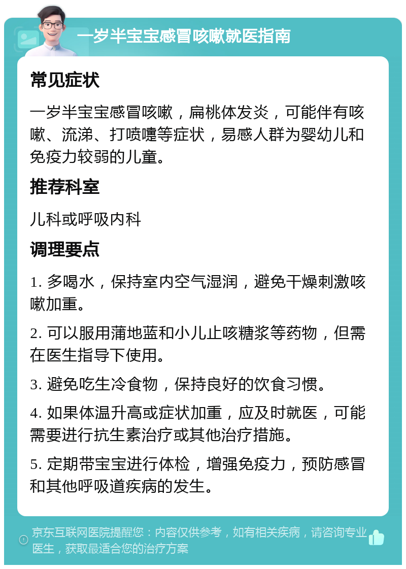 一岁半宝宝感冒咳嗽就医指南 常见症状 一岁半宝宝感冒咳嗽，扁桃体发炎，可能伴有咳嗽、流涕、打喷嚏等症状，易感人群为婴幼儿和免疫力较弱的儿童。 推荐科室 儿科或呼吸内科 调理要点 1. 多喝水，保持室内空气湿润，避免干燥刺激咳嗽加重。 2. 可以服用蒲地蓝和小儿止咳糖浆等药物，但需在医生指导下使用。 3. 避免吃生冷食物，保持良好的饮食习惯。 4. 如果体温升高或症状加重，应及时就医，可能需要进行抗生素治疗或其他治疗措施。 5. 定期带宝宝进行体检，增强免疫力，预防感冒和其他呼吸道疾病的发生。