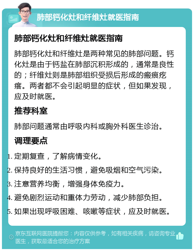 肺部钙化灶和纤维灶就医指南 肺部钙化灶和纤维灶就医指南 肺部钙化灶和纤维灶是两种常见的肺部问题。钙化灶是由于钙盐在肺部沉积形成的，通常是良性的；纤维灶则是肺部组织受损后形成的瘢痕疙瘩。两者都不会引起明显的症状，但如果发现，应及时就医。 推荐科室 肺部问题通常由呼吸内科或胸外科医生诊治。 调理要点 定期复查，了解病情变化。 保持良好的生活习惯，避免吸烟和空气污染。 注意营养均衡，增强身体免疫力。 避免剧烈运动和重体力劳动，减少肺部负担。 如果出现呼吸困难、咳嗽等症状，应及时就医。