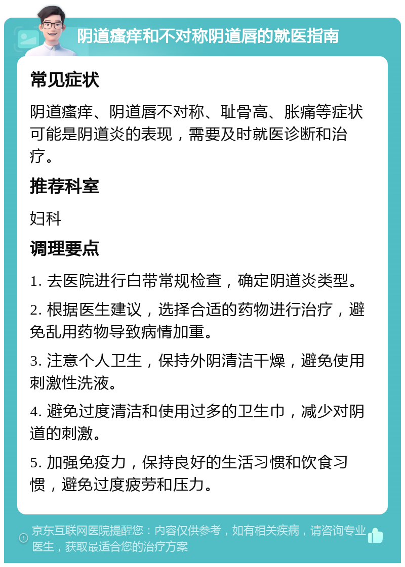 阴道瘙痒和不对称阴道唇的就医指南 常见症状 阴道瘙痒、阴道唇不对称、耻骨高、胀痛等症状可能是阴道炎的表现，需要及时就医诊断和治疗。 推荐科室 妇科 调理要点 1. 去医院进行白带常规检查，确定阴道炎类型。 2. 根据医生建议，选择合适的药物进行治疗，避免乱用药物导致病情加重。 3. 注意个人卫生，保持外阴清洁干燥，避免使用刺激性洗液。 4. 避免过度清洁和使用过多的卫生巾，减少对阴道的刺激。 5. 加强免疫力，保持良好的生活习惯和饮食习惯，避免过度疲劳和压力。