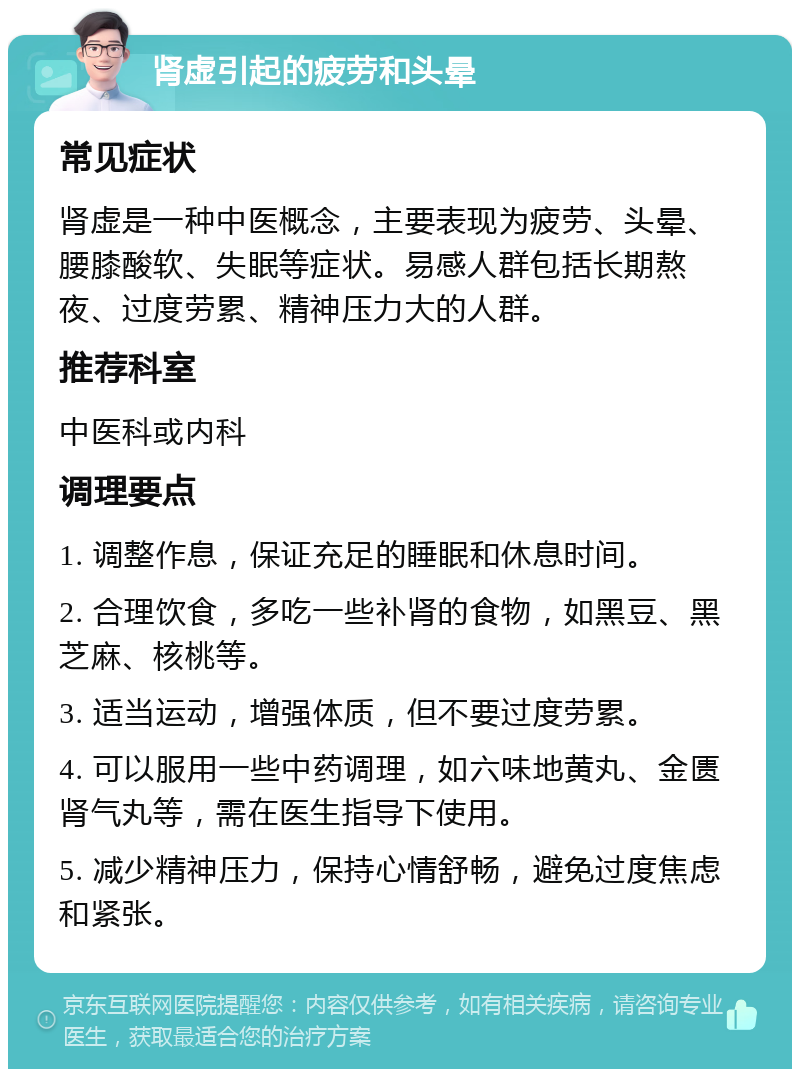 肾虚引起的疲劳和头晕 常见症状 肾虚是一种中医概念，主要表现为疲劳、头晕、腰膝酸软、失眠等症状。易感人群包括长期熬夜、过度劳累、精神压力大的人群。 推荐科室 中医科或内科 调理要点 1. 调整作息，保证充足的睡眠和休息时间。 2. 合理饮食，多吃一些补肾的食物，如黑豆、黑芝麻、核桃等。 3. 适当运动，增强体质，但不要过度劳累。 4. 可以服用一些中药调理，如六味地黄丸、金匮肾气丸等，需在医生指导下使用。 5. 减少精神压力，保持心情舒畅，避免过度焦虑和紧张。