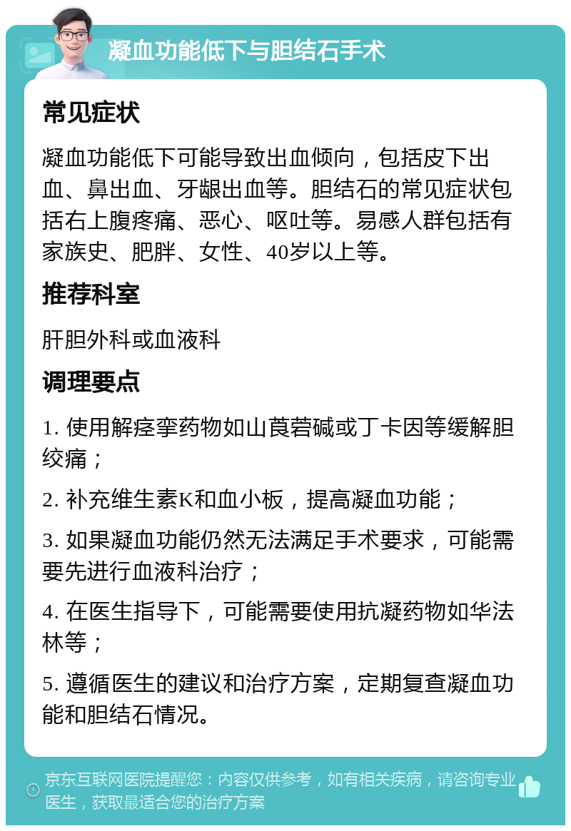 凝血功能低下与胆结石手术 常见症状 凝血功能低下可能导致出血倾向，包括皮下出血、鼻出血、牙龈出血等。胆结石的常见症状包括右上腹疼痛、恶心、呕吐等。易感人群包括有家族史、肥胖、女性、40岁以上等。 推荐科室 肝胆外科或血液科 调理要点 1. 使用解痉挛药物如山莨菪碱或丁卡因等缓解胆绞痛； 2. 补充维生素K和血小板，提高凝血功能； 3. 如果凝血功能仍然无法满足手术要求，可能需要先进行血液科治疗； 4. 在医生指导下，可能需要使用抗凝药物如华法林等； 5. 遵循医生的建议和治疗方案，定期复查凝血功能和胆结石情况。