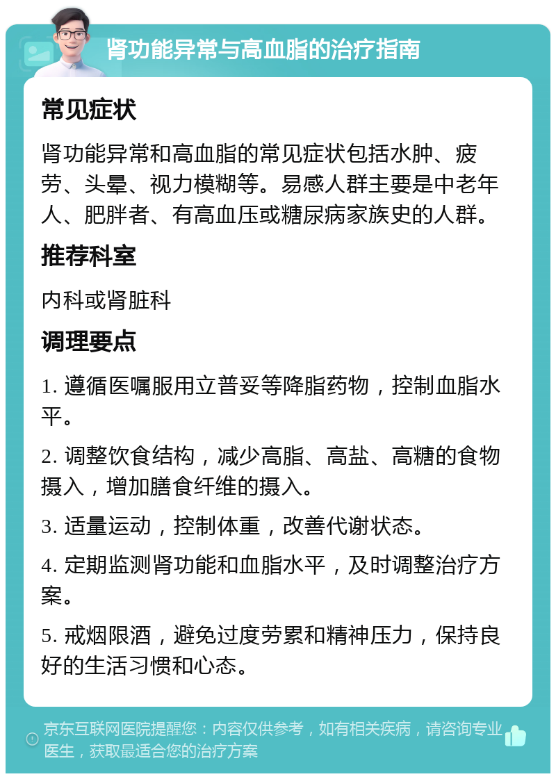 肾功能异常与高血脂的治疗指南 常见症状 肾功能异常和高血脂的常见症状包括水肿、疲劳、头晕、视力模糊等。易感人群主要是中老年人、肥胖者、有高血压或糖尿病家族史的人群。 推荐科室 内科或肾脏科 调理要点 1. 遵循医嘱服用立普妥等降脂药物，控制血脂水平。 2. 调整饮食结构，减少高脂、高盐、高糖的食物摄入，增加膳食纤维的摄入。 3. 适量运动，控制体重，改善代谢状态。 4. 定期监测肾功能和血脂水平，及时调整治疗方案。 5. 戒烟限酒，避免过度劳累和精神压力，保持良好的生活习惯和心态。