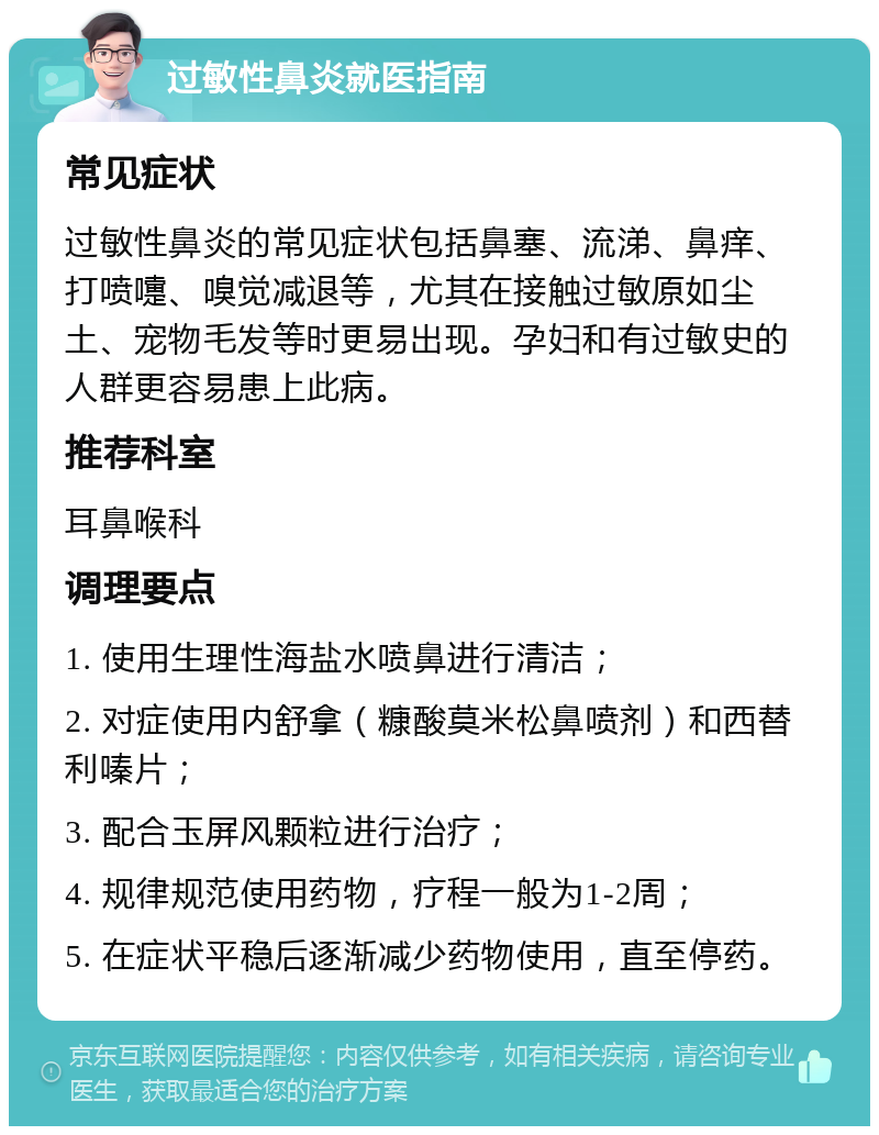 过敏性鼻炎就医指南 常见症状 过敏性鼻炎的常见症状包括鼻塞、流涕、鼻痒、打喷嚏、嗅觉减退等，尤其在接触过敏原如尘土、宠物毛发等时更易出现。孕妇和有过敏史的人群更容易患上此病。 推荐科室 耳鼻喉科 调理要点 1. 使用生理性海盐水喷鼻进行清洁； 2. 对症使用内舒拿（糠酸莫米松鼻喷剂）和西替利嗪片； 3. 配合玉屏风颗粒进行治疗； 4. 规律规范使用药物，疗程一般为1-2周； 5. 在症状平稳后逐渐减少药物使用，直至停药。