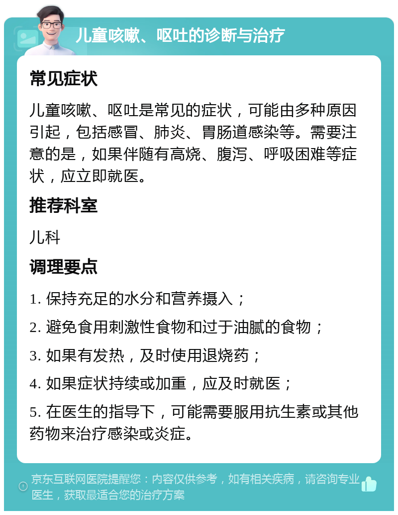 儿童咳嗽、呕吐的诊断与治疗 常见症状 儿童咳嗽、呕吐是常见的症状，可能由多种原因引起，包括感冒、肺炎、胃肠道感染等。需要注意的是，如果伴随有高烧、腹泻、呼吸困难等症状，应立即就医。 推荐科室 儿科 调理要点 1. 保持充足的水分和营养摄入； 2. 避免食用刺激性食物和过于油腻的食物； 3. 如果有发热，及时使用退烧药； 4. 如果症状持续或加重，应及时就医； 5. 在医生的指导下，可能需要服用抗生素或其他药物来治疗感染或炎症。