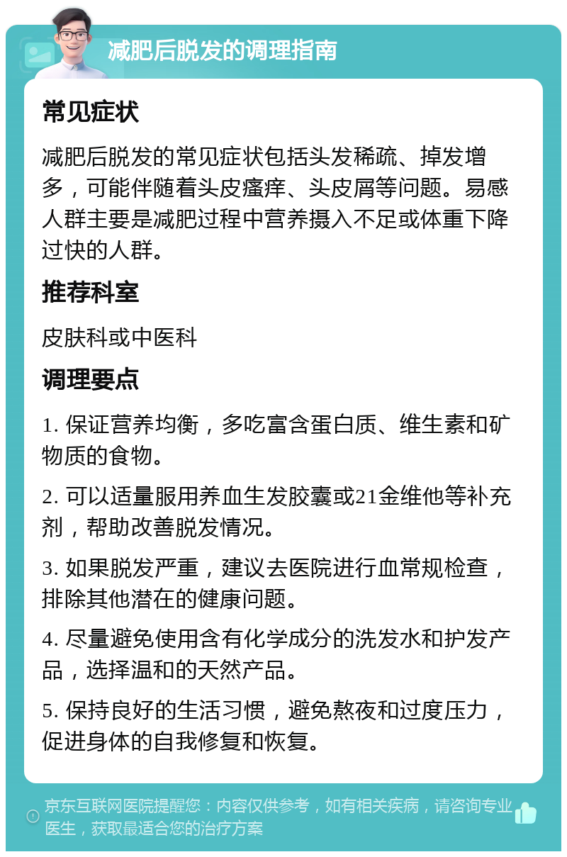 减肥后脱发的调理指南 常见症状 减肥后脱发的常见症状包括头发稀疏、掉发增多，可能伴随着头皮瘙痒、头皮屑等问题。易感人群主要是减肥过程中营养摄入不足或体重下降过快的人群。 推荐科室 皮肤科或中医科 调理要点 1. 保证营养均衡，多吃富含蛋白质、维生素和矿物质的食物。 2. 可以适量服用养血生发胶囊或21金维他等补充剂，帮助改善脱发情况。 3. 如果脱发严重，建议去医院进行血常规检查，排除其他潜在的健康问题。 4. 尽量避免使用含有化学成分的洗发水和护发产品，选择温和的天然产品。 5. 保持良好的生活习惯，避免熬夜和过度压力，促进身体的自我修复和恢复。