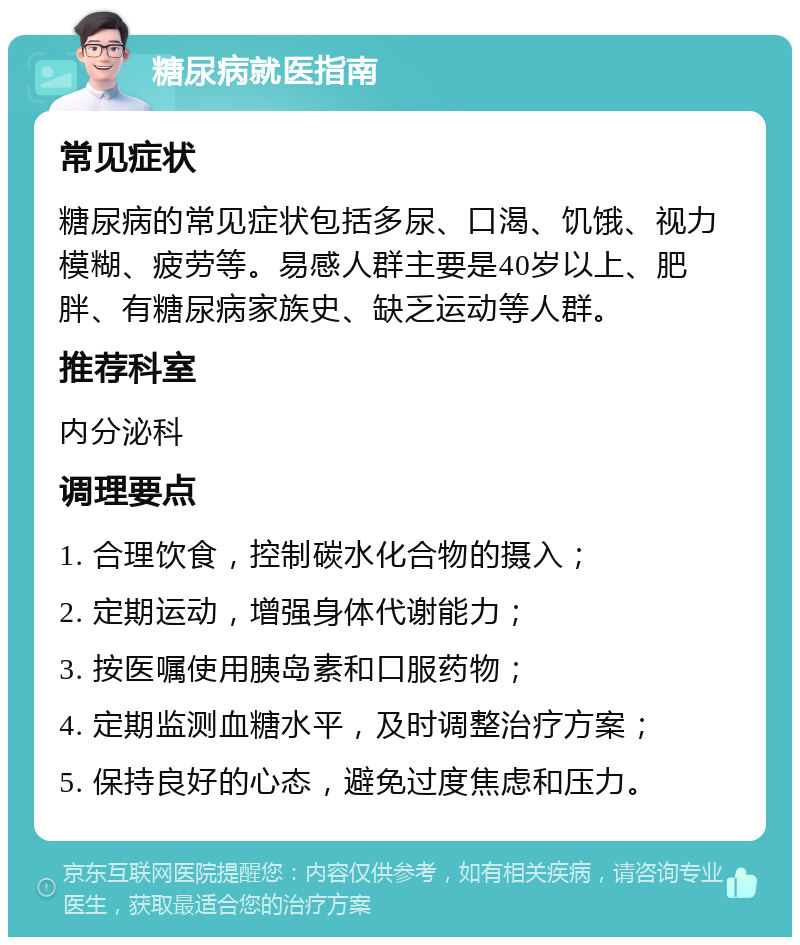 糖尿病就医指南 常见症状 糖尿病的常见症状包括多尿、口渴、饥饿、视力模糊、疲劳等。易感人群主要是40岁以上、肥胖、有糖尿病家族史、缺乏运动等人群。 推荐科室 内分泌科 调理要点 1. 合理饮食，控制碳水化合物的摄入； 2. 定期运动，增强身体代谢能力； 3. 按医嘱使用胰岛素和口服药物； 4. 定期监测血糖水平，及时调整治疗方案； 5. 保持良好的心态，避免过度焦虑和压力。