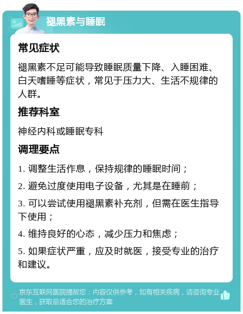 褪黑素与睡眠 常见症状 褪黑素不足可能导致睡眠质量下降、入睡困难、白天嗜睡等症状，常见于压力大、生活不规律的人群。 推荐科室 神经内科或睡眠专科 调理要点 1. 调整生活作息，保持规律的睡眠时间； 2. 避免过度使用电子设备，尤其是在睡前； 3. 可以尝试使用褪黑素补充剂，但需在医生指导下使用； 4. 维持良好的心态，减少压力和焦虑； 5. 如果症状严重，应及时就医，接受专业的治疗和建议。