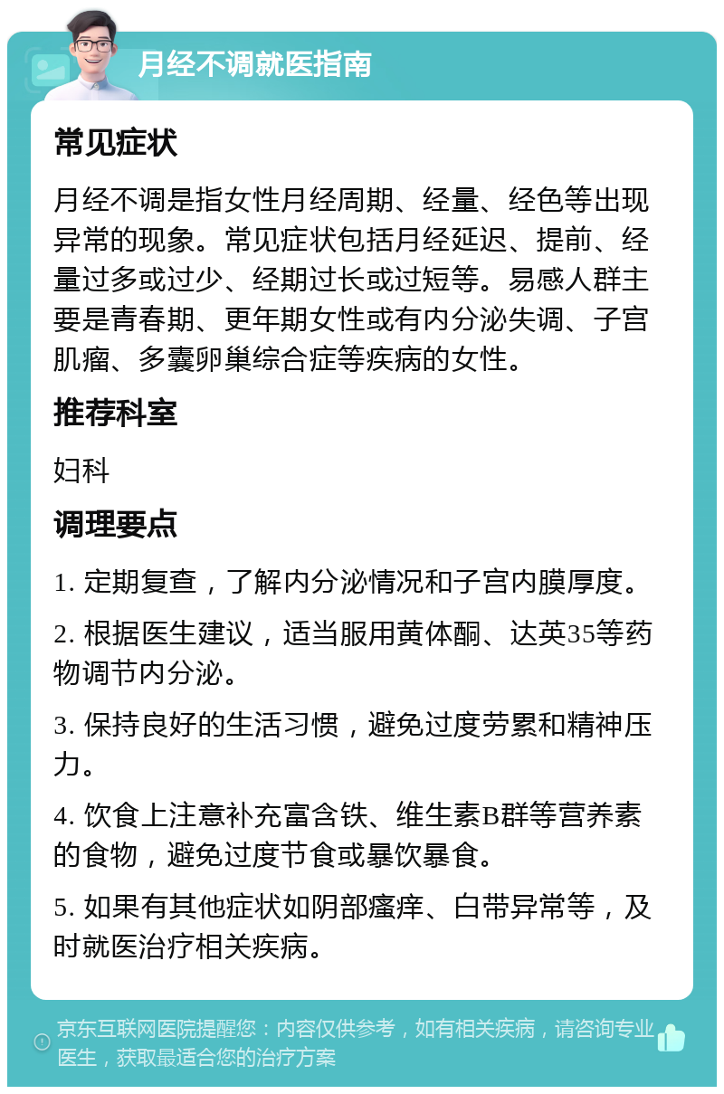 月经不调就医指南 常见症状 月经不调是指女性月经周期、经量、经色等出现异常的现象。常见症状包括月经延迟、提前、经量过多或过少、经期过长或过短等。易感人群主要是青春期、更年期女性或有内分泌失调、子宫肌瘤、多囊卵巢综合症等疾病的女性。 推荐科室 妇科 调理要点 1. 定期复查，了解内分泌情况和子宫内膜厚度。 2. 根据医生建议，适当服用黄体酮、达英35等药物调节内分泌。 3. 保持良好的生活习惯，避免过度劳累和精神压力。 4. 饮食上注意补充富含铁、维生素B群等营养素的食物，避免过度节食或暴饮暴食。 5. 如果有其他症状如阴部瘙痒、白带异常等，及时就医治疗相关疾病。