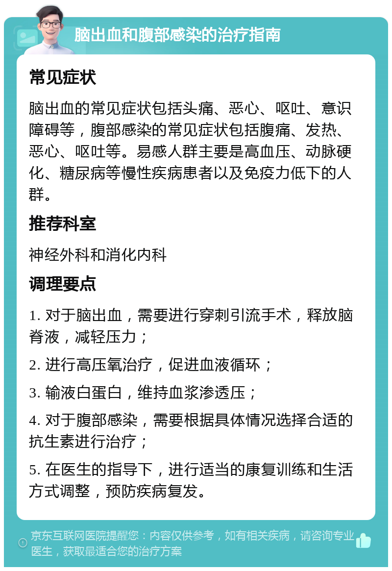 脑出血和腹部感染的治疗指南 常见症状 脑出血的常见症状包括头痛、恶心、呕吐、意识障碍等，腹部感染的常见症状包括腹痛、发热、恶心、呕吐等。易感人群主要是高血压、动脉硬化、糖尿病等慢性疾病患者以及免疫力低下的人群。 推荐科室 神经外科和消化内科 调理要点 1. 对于脑出血，需要进行穿刺引流手术，释放脑脊液，减轻压力； 2. 进行高压氧治疗，促进血液循环； 3. 输液白蛋白，维持血浆渗透压； 4. 对于腹部感染，需要根据具体情况选择合适的抗生素进行治疗； 5. 在医生的指导下，进行适当的康复训练和生活方式调整，预防疾病复发。