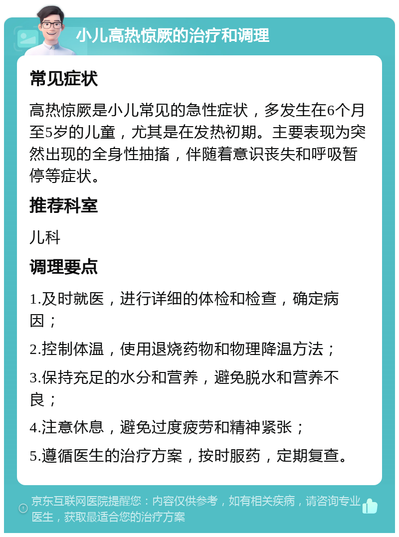 小儿高热惊厥的治疗和调理 常见症状 高热惊厥是小儿常见的急性症状，多发生在6个月至5岁的儿童，尤其是在发热初期。主要表现为突然出现的全身性抽搐，伴随着意识丧失和呼吸暂停等症状。 推荐科室 儿科 调理要点 1.及时就医，进行详细的体检和检查，确定病因； 2.控制体温，使用退烧药物和物理降温方法； 3.保持充足的水分和营养，避免脱水和营养不良； 4.注意休息，避免过度疲劳和精神紧张； 5.遵循医生的治疗方案，按时服药，定期复查。